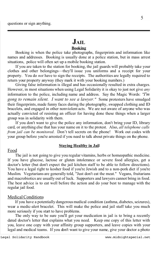 questions or sign anything. JaiL Booking is when the police take photographs, fingerprints and information like names and addresses. Booking is usually done at a police station, but in mass arrest situations, police will often set up a mobile booking station. If you are taken o the station for booking, the jail guards will probably take your clothes and other belongings—theyll issue you uniforms and a receipt for your property. You do not have to sign the receipts. The authorities are legally required to return your property anyway (they mark it with your booking numbers.) Giving false information is illegal and has occasionally resulted in extra charges. However, in most situations when using Legal Solidarity it is okay to just not give any information o the police, including name and address. Say the Magic Words: "I’ gong to remain silent. I want to see a lawyer." Some protesters have smudged their fingerprints, made funny faces during the photography, swapped clothing and D bracelets, and engaged in other nonviolent acts. We are not aware of anyone who was actually convicted of resisting an officer for having done these things when a larger group was in solidarity with them. If you don’t want to give the police any information, don’t bring your ID, library card, or anything else that has your name on it o the protest. Also, all elephone calls Jrom jail can be monitored. Don’t tell secrets on the phone! Work out codes with Your group before you’re arrested if you need to talk about private things on e phone. Staying Healthy in Jail Food “The jail is not going to give you regular vitamins, herbs or homeopathic medicine. If you have glucose, lactose or luten intolerance o severe food allergis, get doctors leter (but don’t expect the jail kitche stff o be able (0 follow directions) You have a legal right to kosher food if you’se Jewish and to a non-pork diet f you’re Muslim._Vegetariansare gencrally fold, "Just don’t ca the meat." Vegans, fruitarians and macrobiotics are usually out ofluck. Supportrs and lawyers cannot bring i food. “The best advice is to cat well before the action and do your best to manage with the regular jail food. Medical Condition: If you have a potentially dangerous medical condition (asthma, diabetes, seizures). wear a medic-alert bracelet. This will make the police and jail staff take you much more seriously if you start to have problems. “The only way to be sure you’l get your medication in jil is to bring a recently dated doctor’s letter that explains what you need. ~ Keep one copy of this letter with you, leave one copy with your affinity group supporters, and leave copies with your legal and medical teams. If you don’t want to give your name, give your doctor a photo Legal Solidarity Handbook ey midnightspesial.net